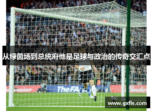 从绿茵场到总统府他是足球与政治的传奇交汇点