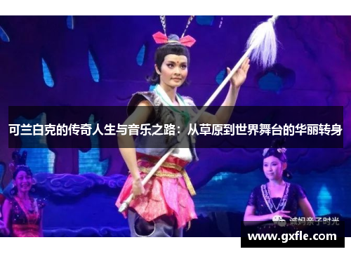 可兰白克的传奇人生与音乐之路：从草原到世界舞台的华丽转身