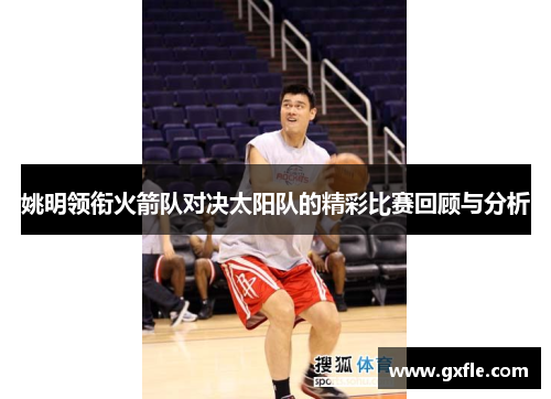 姚明领衔火箭队对决太阳队的精彩比赛回顾与分析