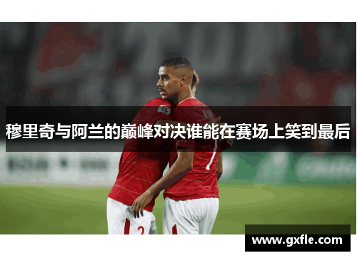 穆里奇与阿兰的巅峰对决谁能在赛场上笑到最后